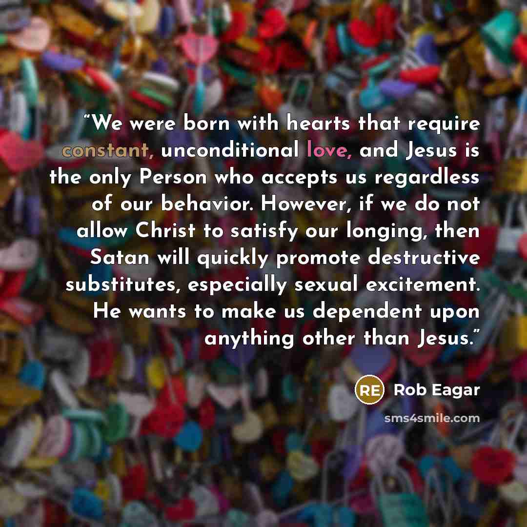 “We were born with hearts that require constant, unconditional love, and Jesus is the only Person who accepts us regardless of our behavior. However, if we do not allow Christ to satisfy our longing, then Satan will quickly promote destructive substitutes, especially sexual excitement. He wants to…” quote by Rob Eagar