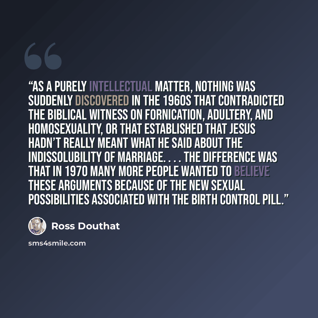 “As a purely intellectual matter, nothing was suddenly discovered in the 1960s that contradicted the biblical witness on fornication, adultery, and homosexuality, or that established that Jesus hadn’t really meant what he said about the indissolubility of marriage. . . . The difference was that in…” quote by Ross Douthat