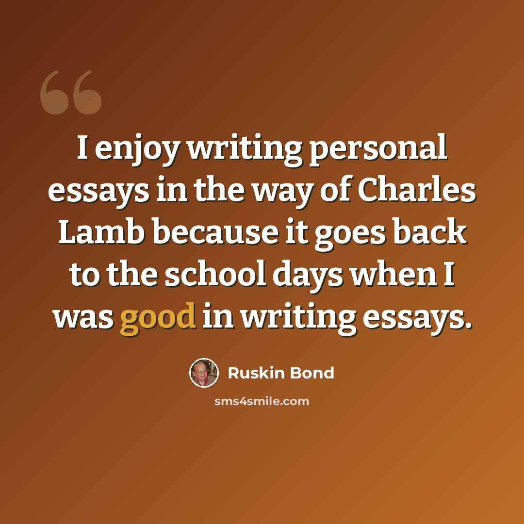 “I enjoy writing personal essays in the way of Charles Lamb because it goes back to the school days when I was good in writing essays.” quote by Ruskin Bond