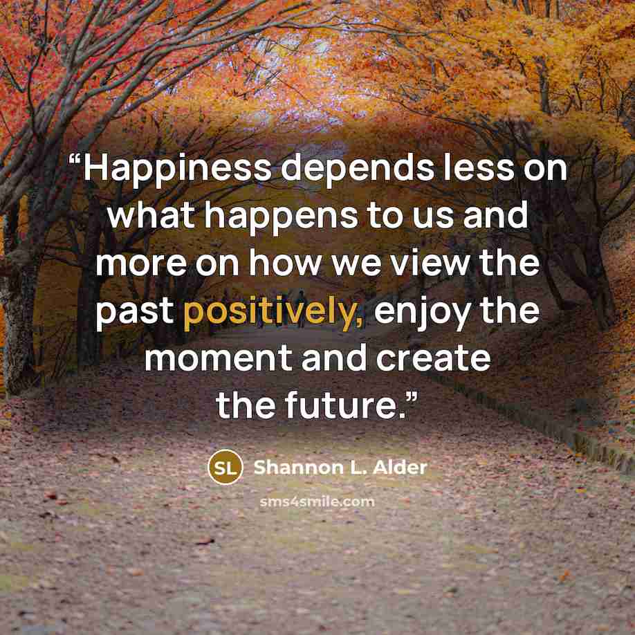 “Happiness depends less on what happens to us and more on how we view the past positively, enjoy the moment and create the future.” quote by Shannon L. Alder