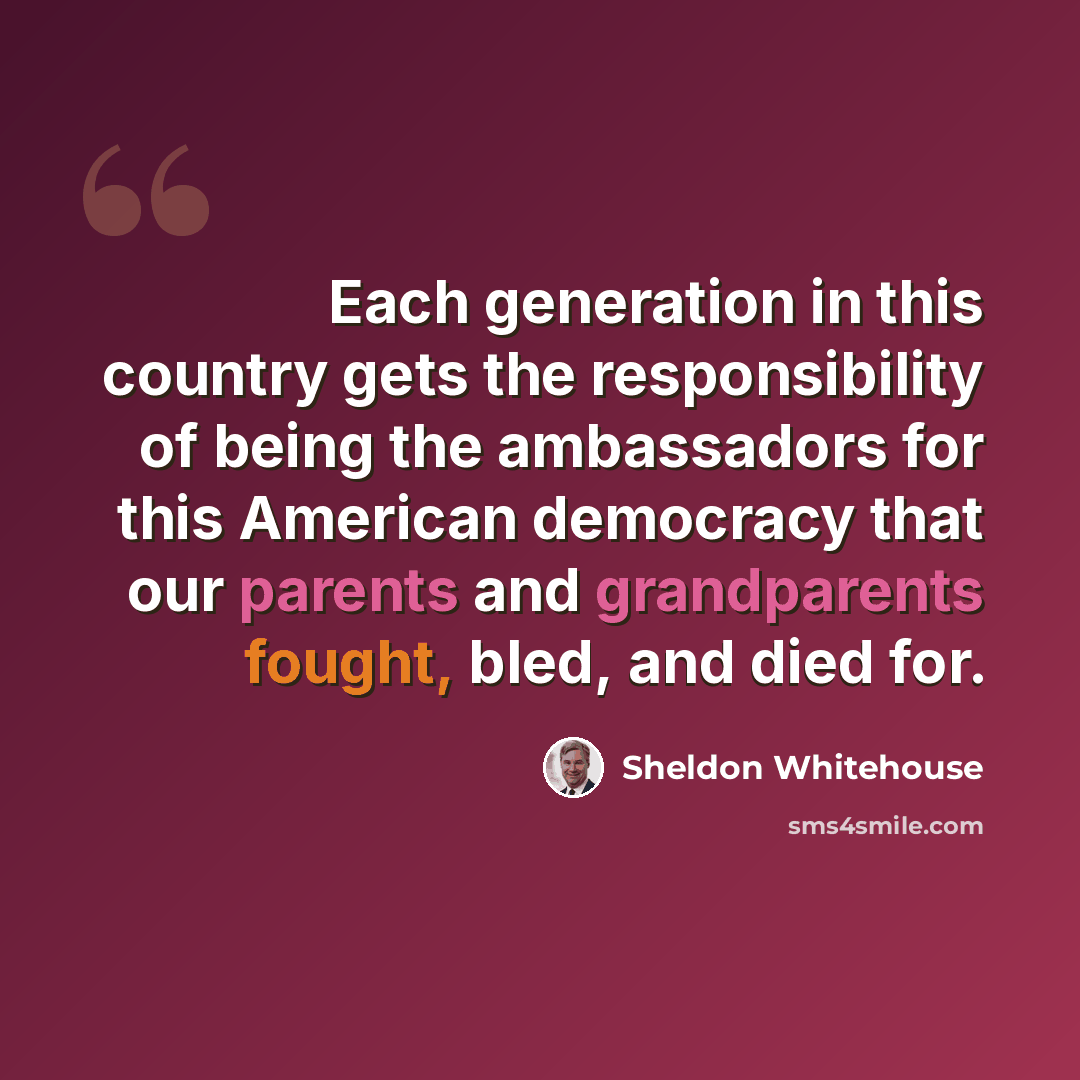 “Each generation in this country gets the responsibility of being the ambassadors for this American democracy that our parents and grandparents fought, bled, and died for.” quote by Sheldon Whitehouse