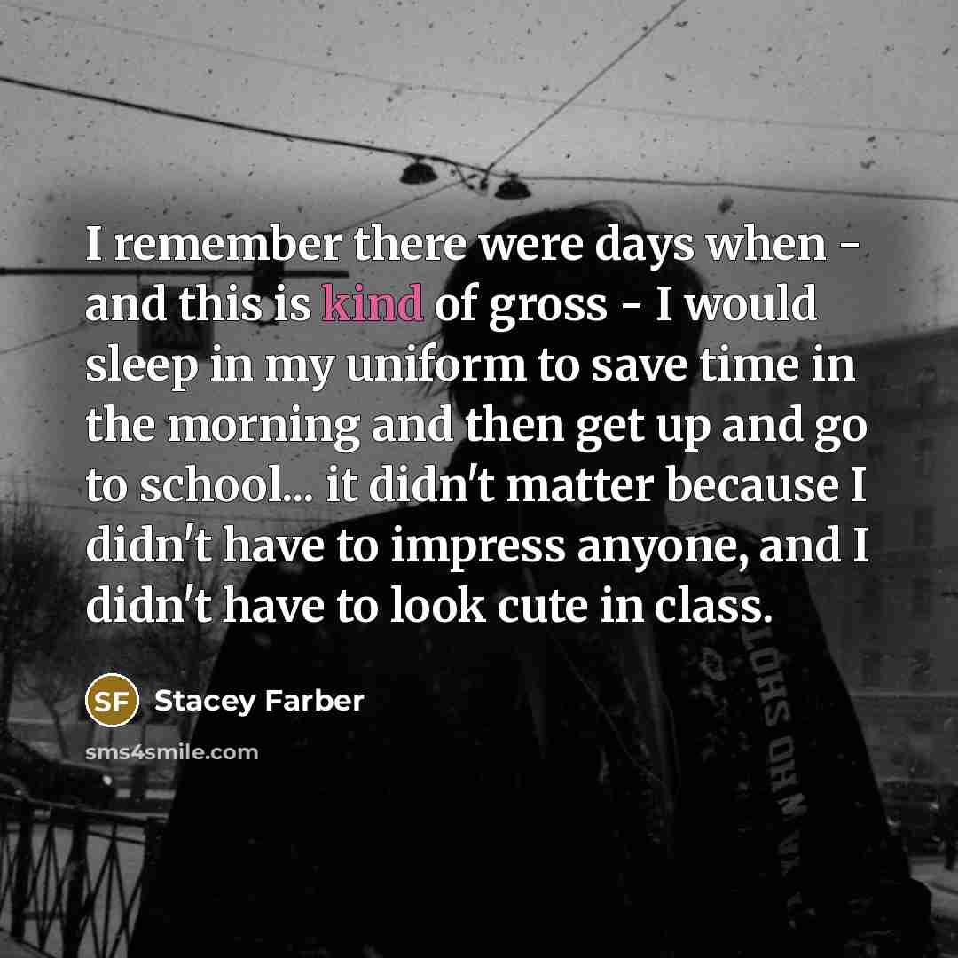 “I remember there were days when - and this is kind of gross - I would sleep in my uniform to save time in the morning and then get up and go to school... it didn't matter because I didn't have to impress anyone, and I didn't have to look cute in class.” quote by Stacey Farber