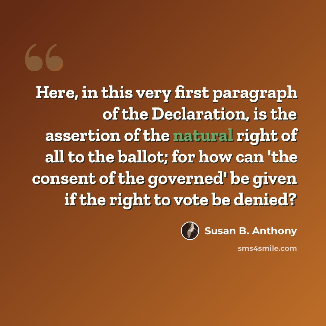 “Here, in this very first paragraph of the Declaration, is the assertion of the natural right of all to the ballot; for how can 'the consent of the governed' be given if the right to vote be denied?” quote by Susan B. Anthony