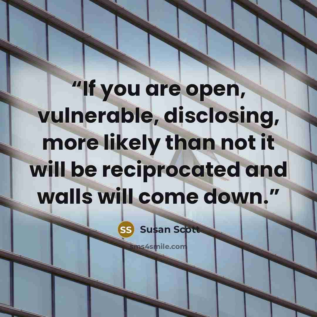 “If you are open, vulnerable, disclosing, more likely than not it will be reciprocated and walls will come down.” quote by Susan Scott