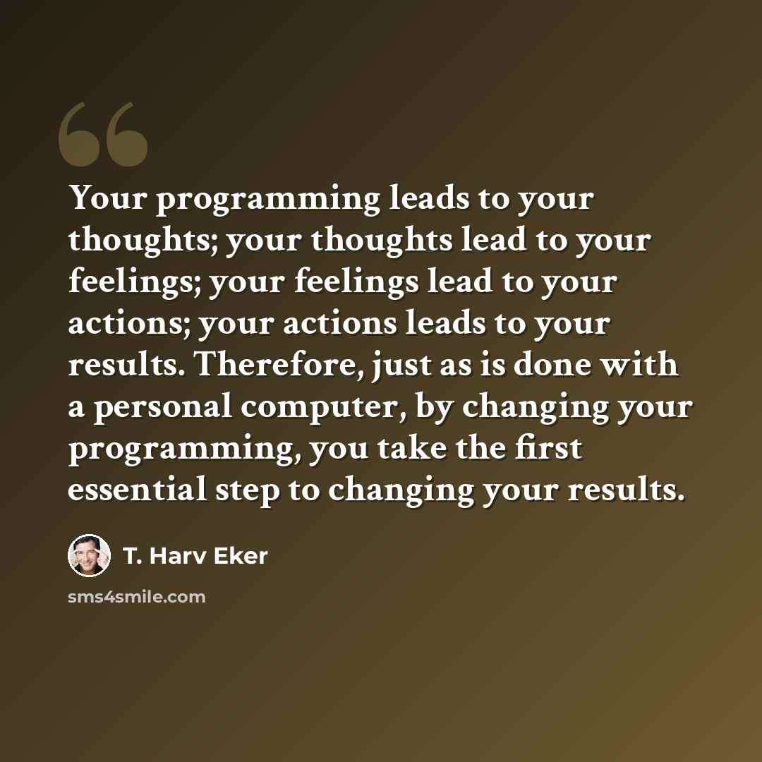 “Your programming leads to your thoughts; your thoughts lead to your feelings; your feelings lead to your actions; your actions leads to your results. Therefore, just as is done with a personal computer, by changing your programming, you take the first essential step to changing your results.” quote by T. Harv Eker