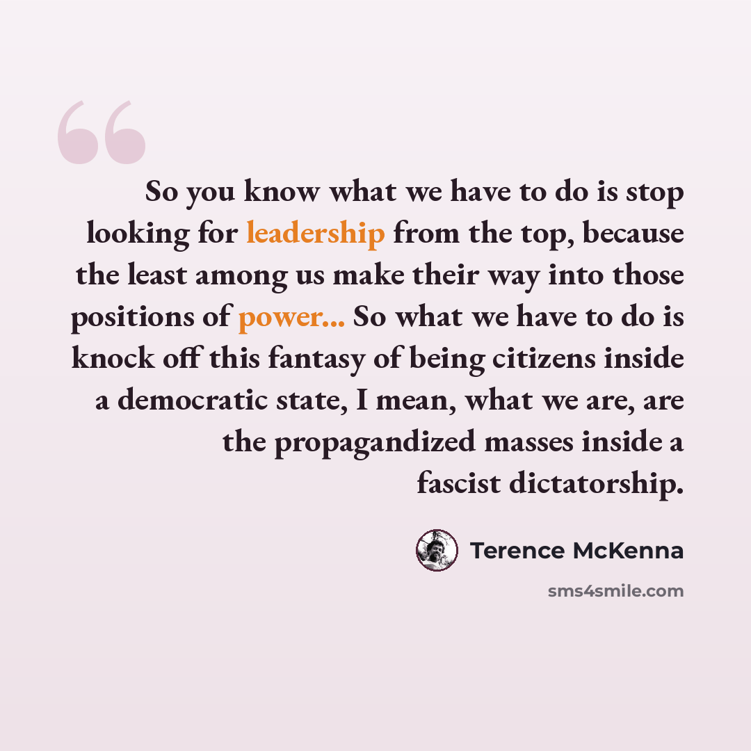“So you know what we have to do is stop looking for leadership from the top, because the least among us make their way into those positions of power... So what we have to do is knock off this fantasy of being citizens inside a democratic state, I mean, what we are, are the propagandized masses…” quote by Terence McKenna