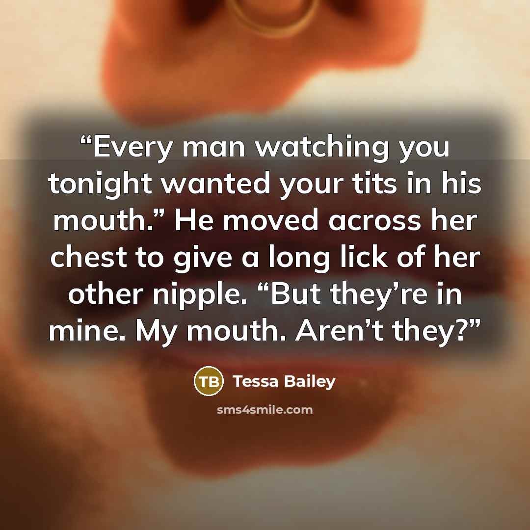 “Every man watching you tonight wanted your tits in his mouth.” He moved across her chest to give a long lick of her other nipple. “But they’re in mine. My mouth. Aren’t they?” quote by Tessa Bailey
