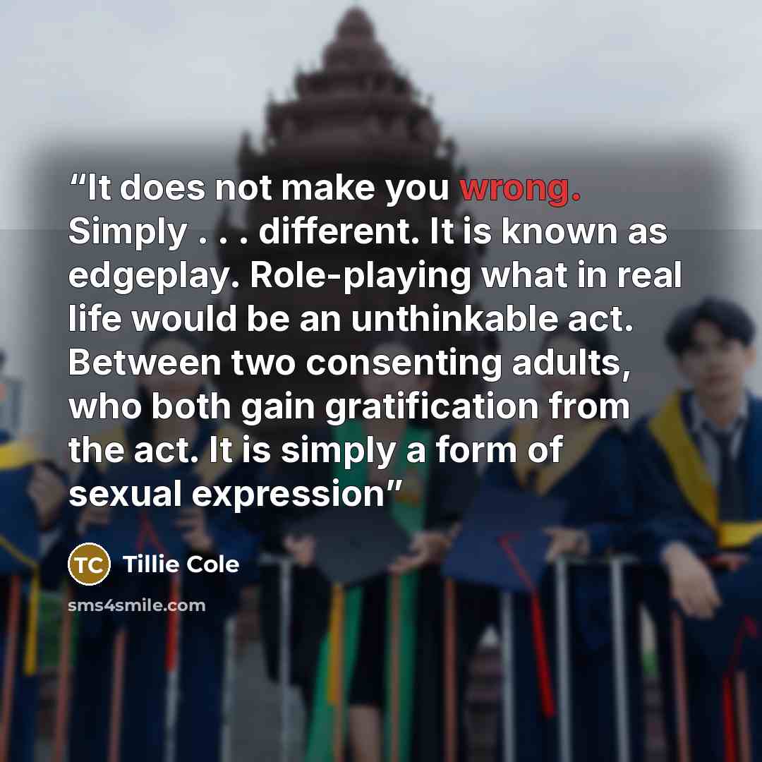 “It does not make you wrong. Simply . . . different. It is known as edgeplay. Role-playing what in real life would be an unthinkable act. Between two consenting adults, who both gain gratification from the act. It is simply a form of sexual expression” quote by Tillie Cole