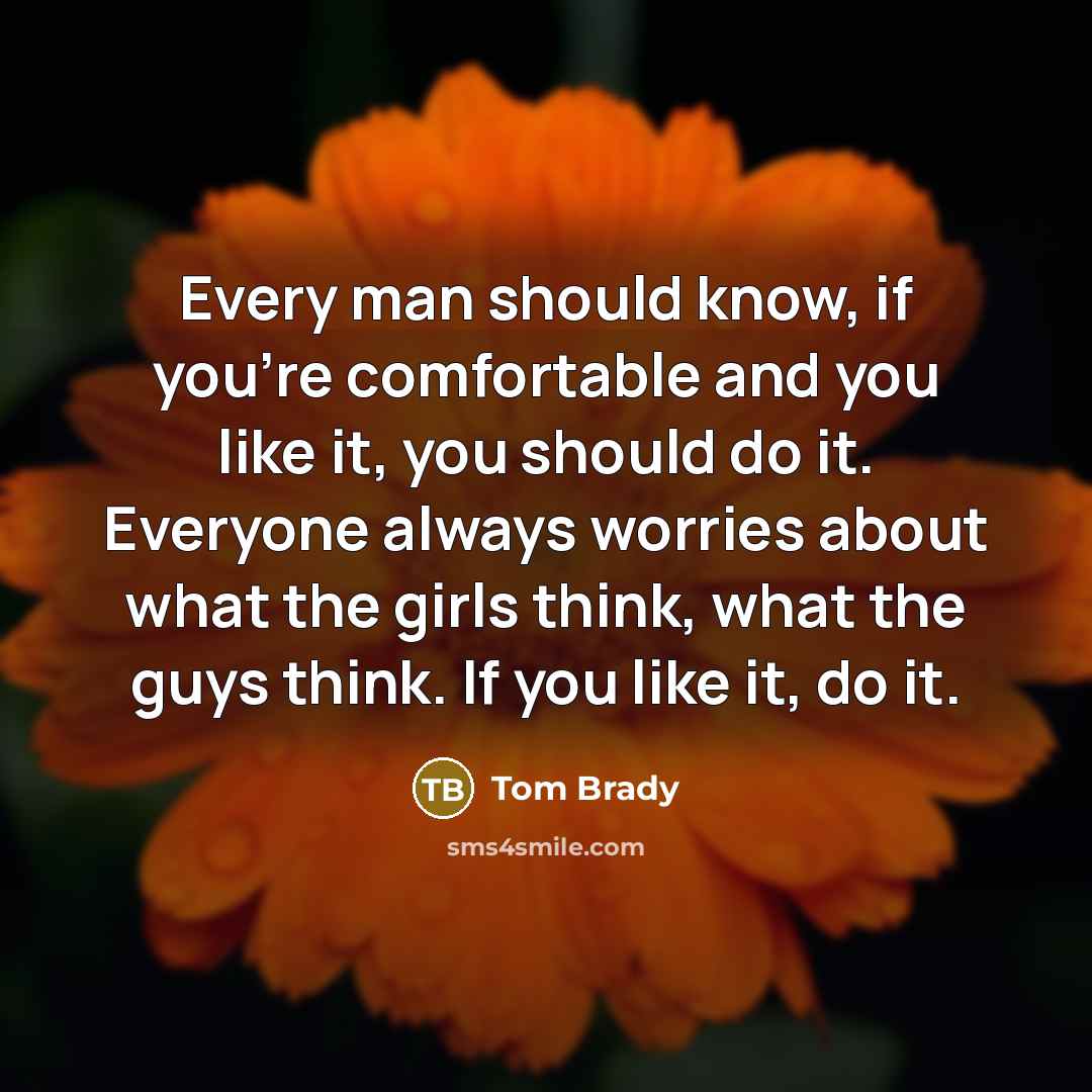 “Every man should know, if you're comfortable and you like it, you should do it. Everyone always worries about what the girls think, what the guys think. If you like it, do it.” quote by Tom Brady