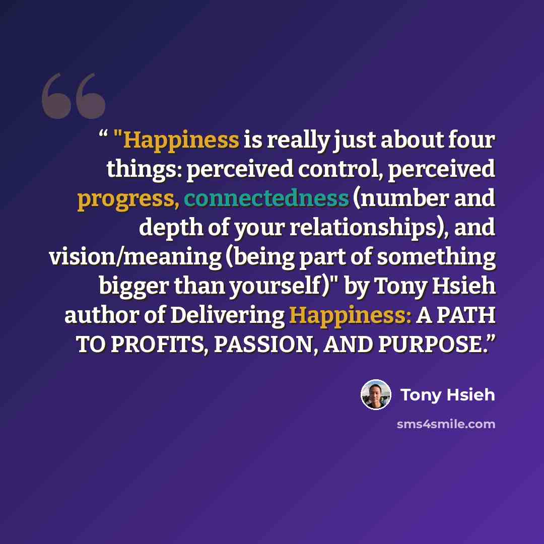 “​ "Happiness is really just about four things: perceived control, perceived progress, connectedness (number and depth of your relationships), and vision/meaning (being part of something bigger than yourself)" by Tony Hsieh author of Delivering Happiness: A PATH TO PROFITS, PASSION, AND PURPOSE.” quote by Tony Hsieh