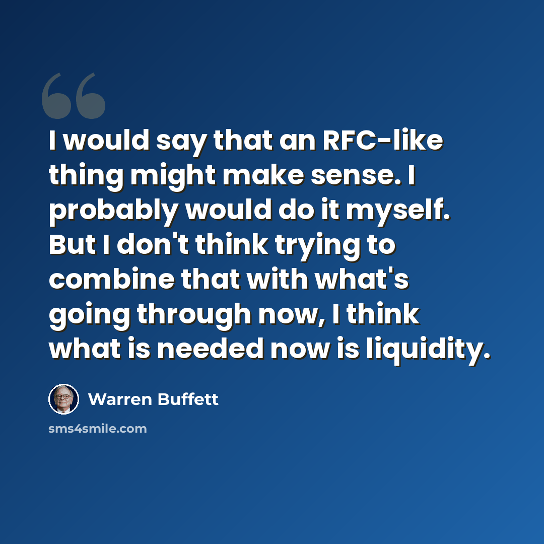 “I would say that an RFC-like thing might make sense. I probably would do it myself. But I don't think trying to combine that with what's going through now, I think what is needed now is liquidity.” quote by Warren Buffett
