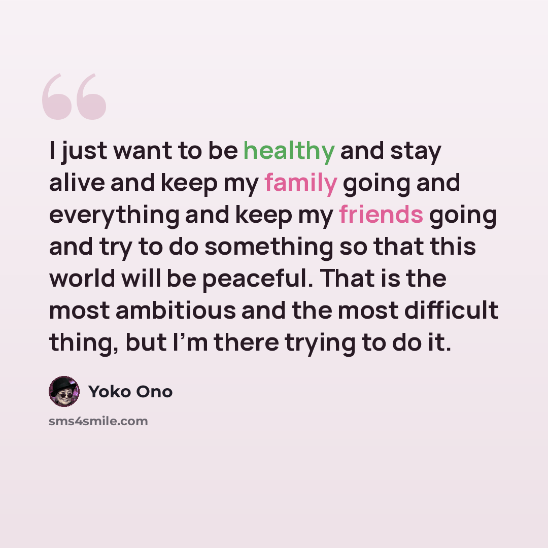 “I just want to be healthy and stay alive and keep my family going and everything and keep my friends going and try to do something so that this world will be peaceful. That is the most ambitious and the most difficult thing, but I'm there trying to do it.” quote by Yoko Ono