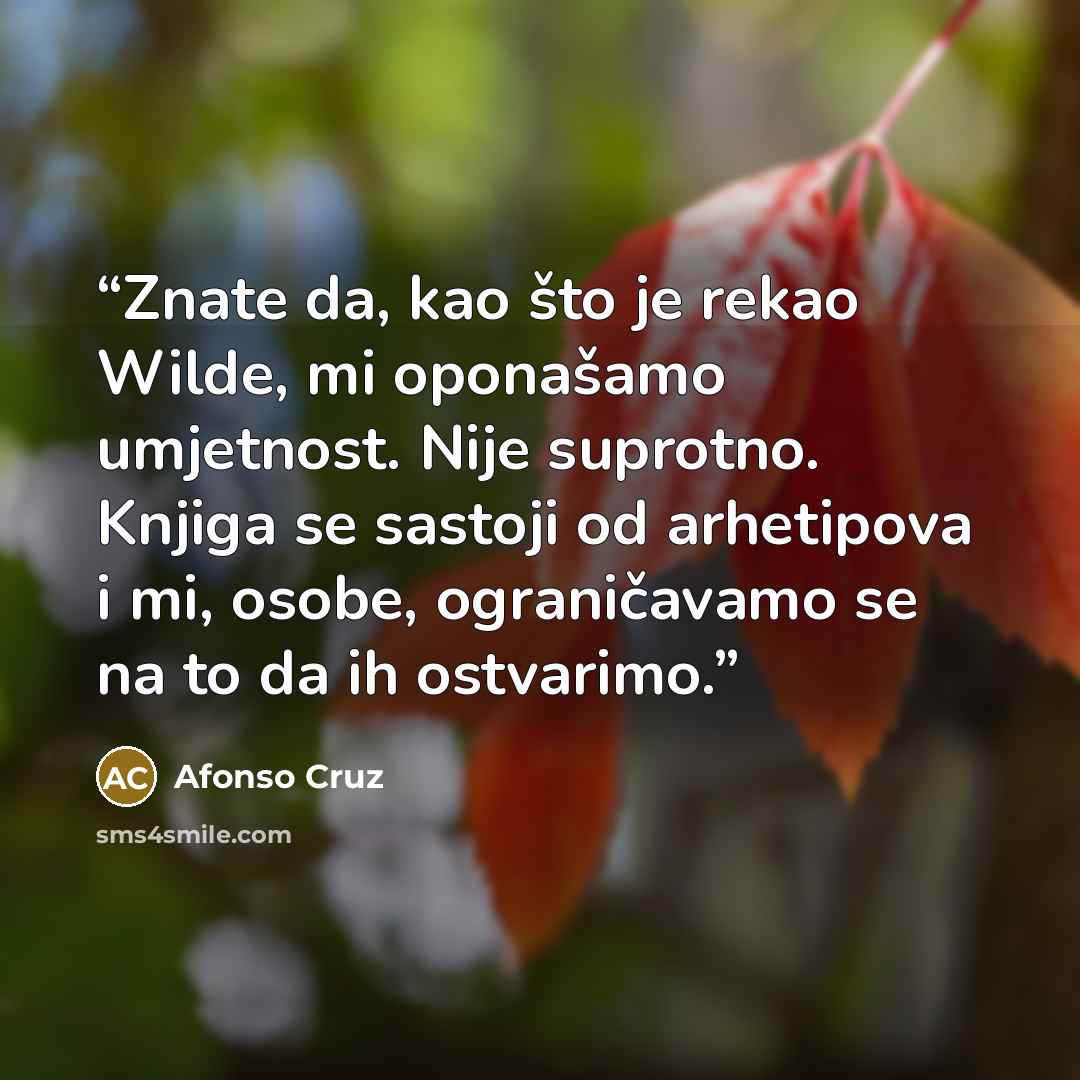 “Znate da, kao što je rekao Wilde, mi oponašamo umjetnost. Nije suprotno. Knjiga se sastoji od arhetipova i mi, osobe, ograničavamo se na to da ih ostvarimo.” quote by Afonso Cruz
