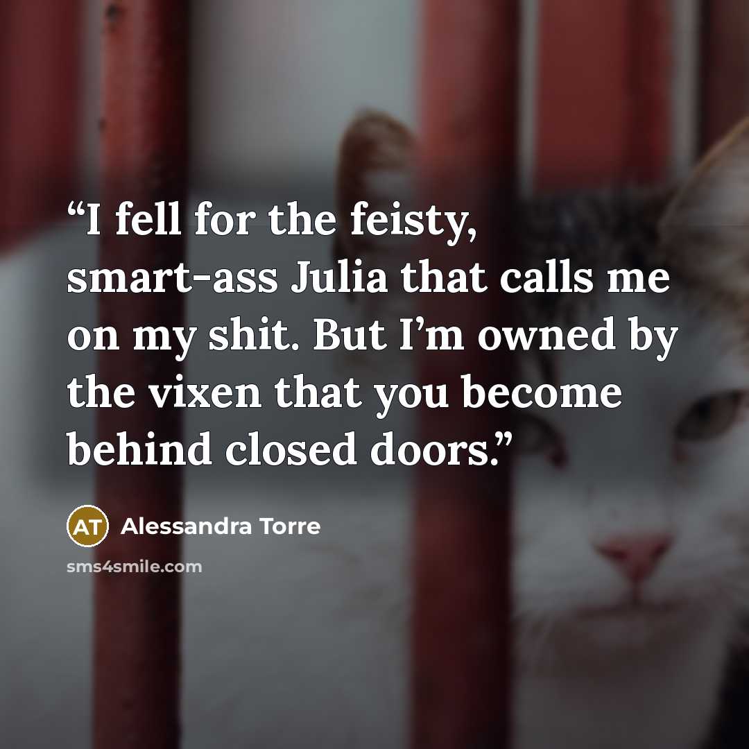 “I fell for the feisty, smart-ass Julia that calls me on my shit. But I’m owned by the vixen that you become behind closed doors.” quote by Alessandra Torre