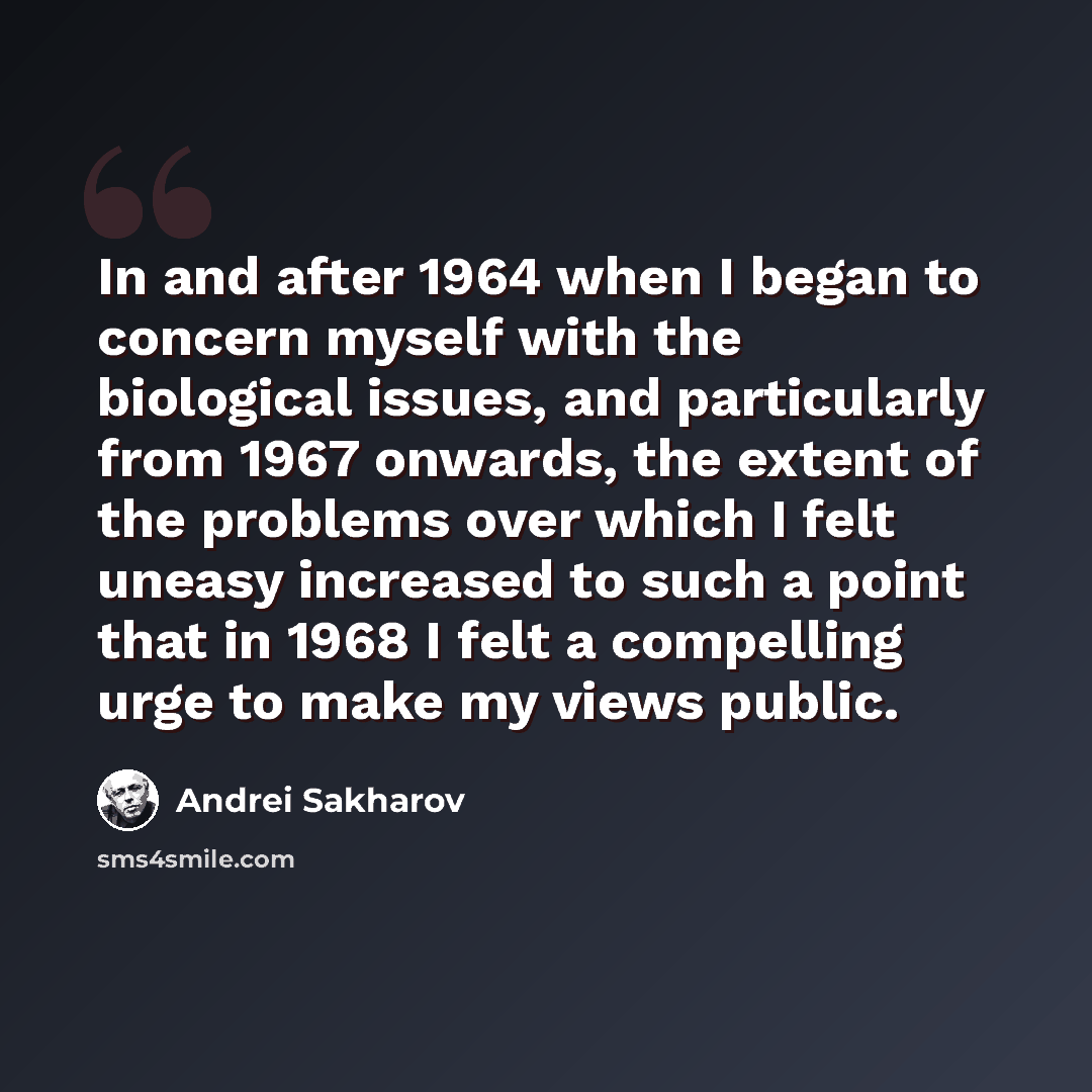 “In and after 1964 when I began to concern myself with the biological issues, and particularly from 1967 onwards, the extent of the problems over which I felt uneasy increased to such a point that in 1968 I felt a compelling urge to make my views public.” quote by Andrei Sakharov
