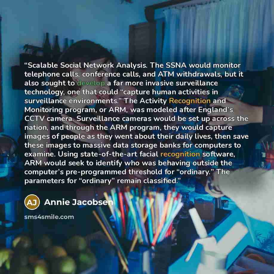 “Scalable Social Network Analysis. The SSNA would monitor telephone calls, conference calls, and ATM withdrawals, but it also sought to develop a far more invasive surveillance technology, one that could “capture human activities in surveillance environments.” The Activity Recognition and…” quote by Annie Jacobsen