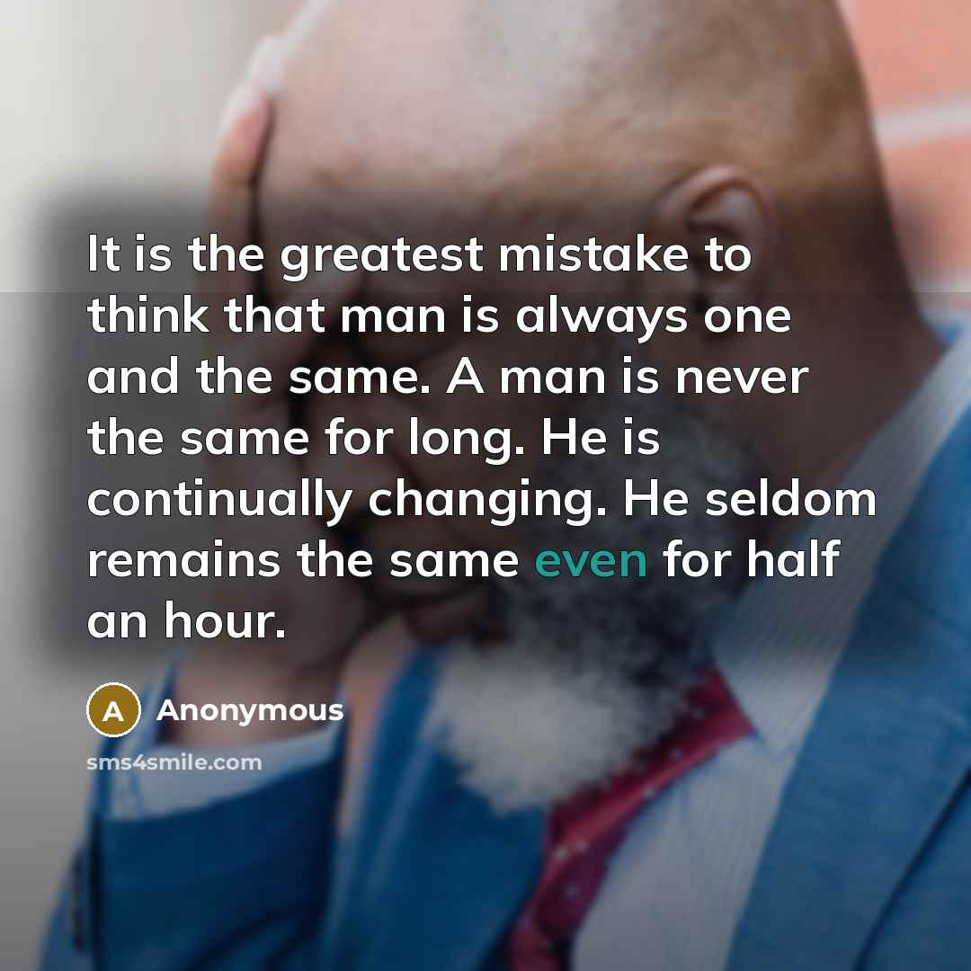 “It is the greatest mistake to think that man is always one and the same. A man is never the same for long. He is continually changing. He seldom remains the same even for half an hour.” quote by Anonymous