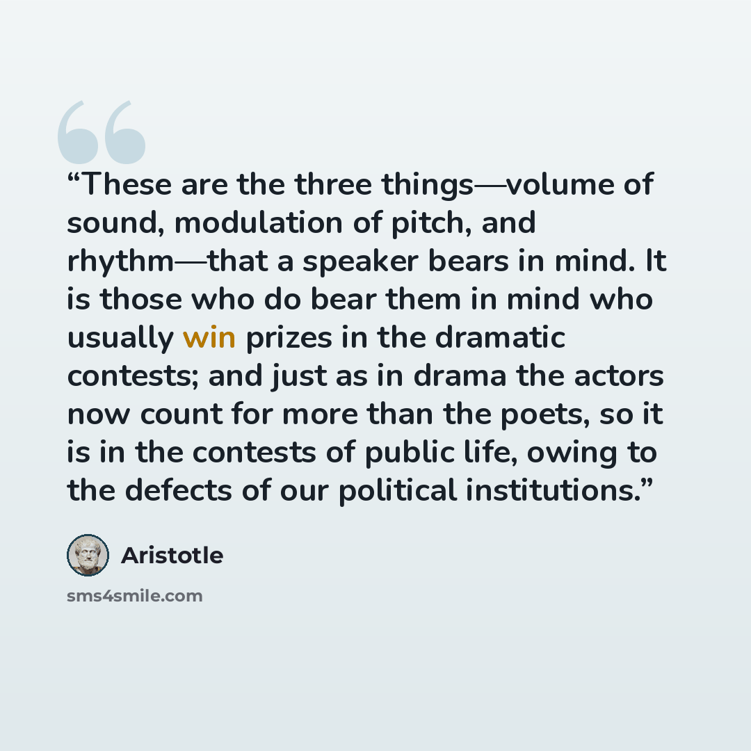 “These are the three things—volume of sound, modulation of pitch, and rhythm—that a speaker bears in mind. It is those who do bear them in mind who usually win prizes in the dramatic contests; and just as in drama the actors now count for more than the poets, so it is in the contests of public…” quote by Aristotle