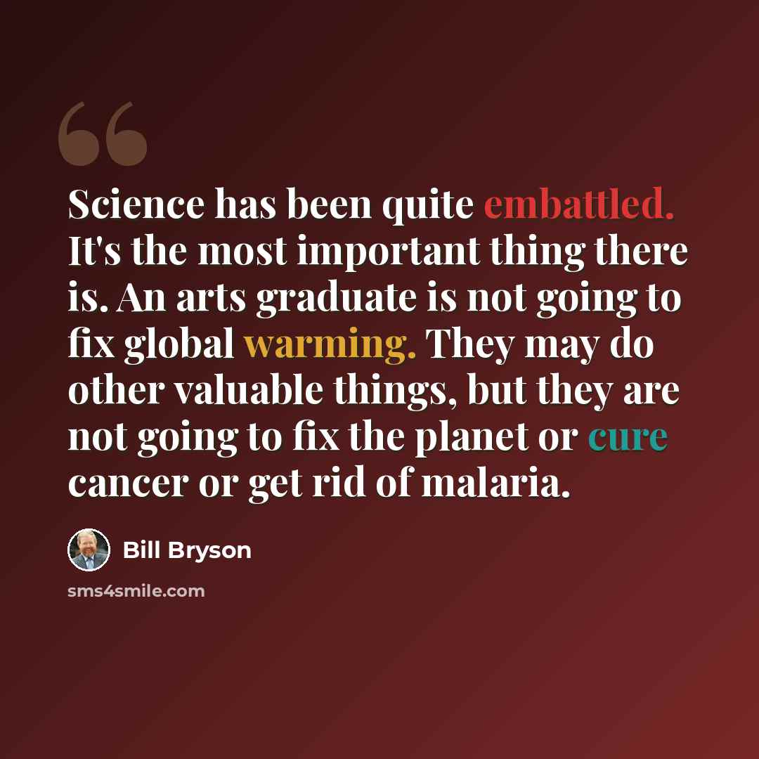 “Science has been quite embattled. It's the most important thing there is. An arts graduate is not going to fix global warming. They may do other valuable things, but they are not going to fix the planet or cure cancer or get rid of malaria.” quote by Bill Bryson
