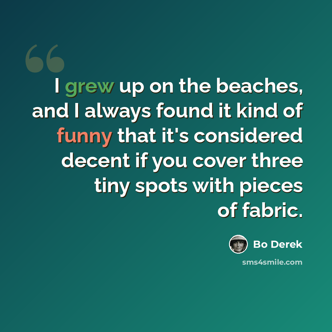 “I grew up on the beaches, and I always found it kind of funny that it's considered decent if you cover three tiny spots with pieces of fabric.” quote by Bo Derek