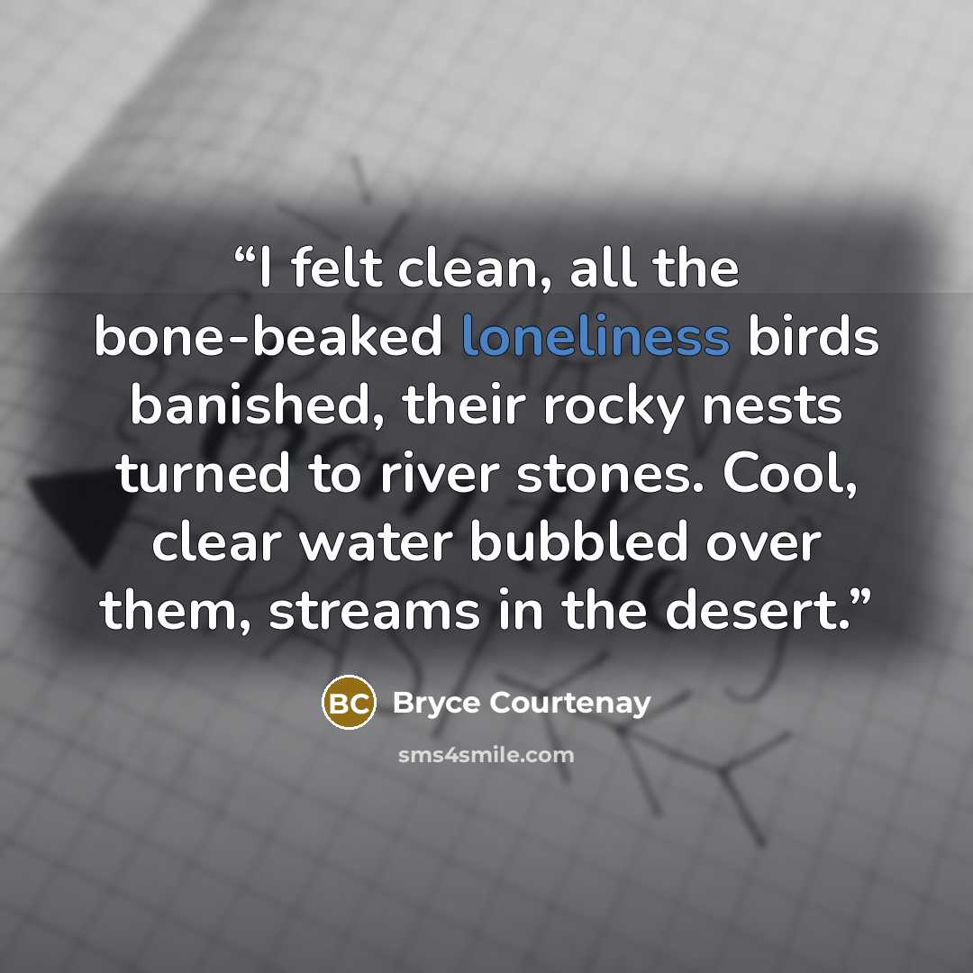“I felt clean, all the bone-beaked loneliness birds banished, their rocky nests turned to river stones. Cool, clear water bubbled over them, streams in the desert.” quote by Bryce Courtenay