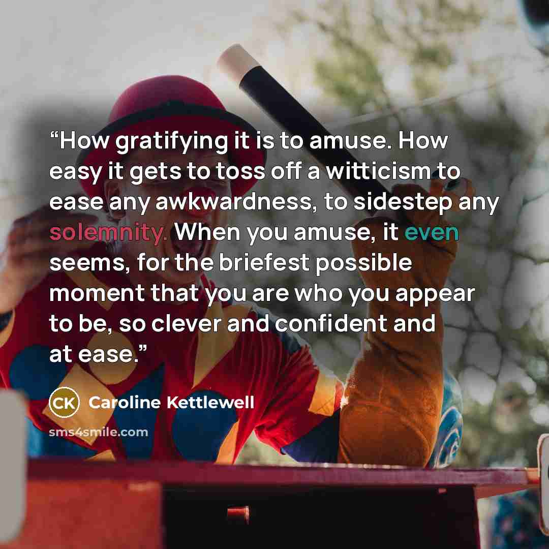 “How gratifying it is to amuse. How easy it gets to toss off a witticism to ease any awkwardness, to sidestep any solemnity. When you amuse, it even seems, for the briefest possible moment that you are who you appear to be, so clever and confident and at ease.” quote by Caroline Kettlewell