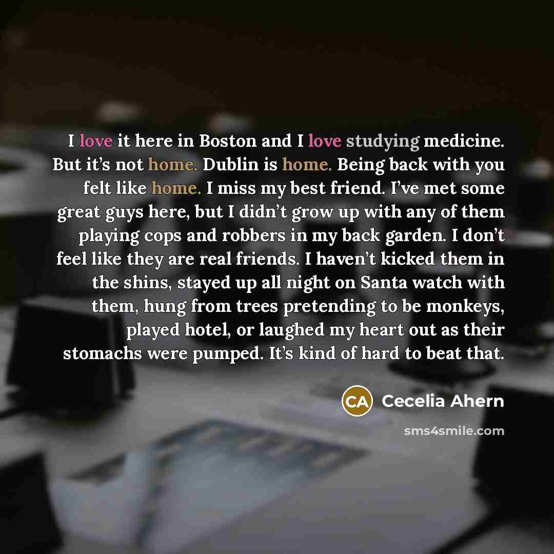 “I love it here in Boston and I love studying medicine. But it’s not home. Dublin is home. Being back with you felt like home. I miss my best friend. I’ve met some great guys here, but I didn’t grow up with any of them playing cops and robbers in my back garden. I don’t feel like they are real…” quote by Cecelia Ahern