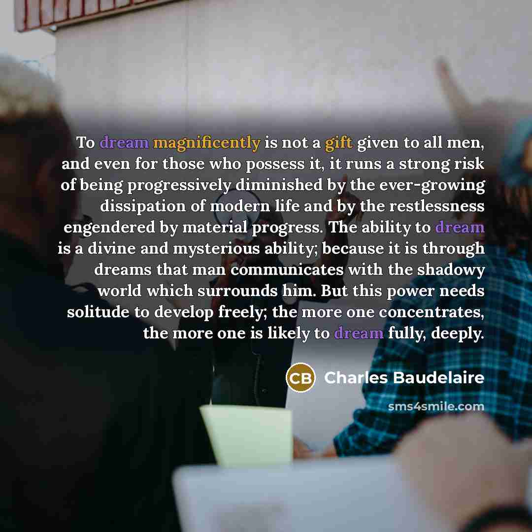 “To dream magnificently is not a gift given to all men, and even for those who possess it, it runs a strong risk of being progressively diminished by the ever-growing dissipation of modern life and by the restlessness engendered by material progress. The ability to dream is a divine and mysterious…” quote by Charles Baudelaire