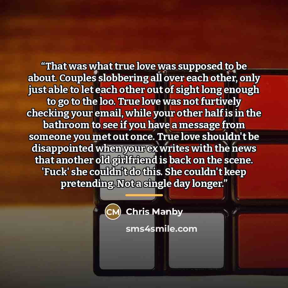 “That was what true love was supposed to be about. Couples slobbering all over each other, only just able to let each other out of sight long enough to go to the loo. True love was not furtively checking your email, while your other half is in the bathroom to see if you have a message from someone…” quote by Chris Manby