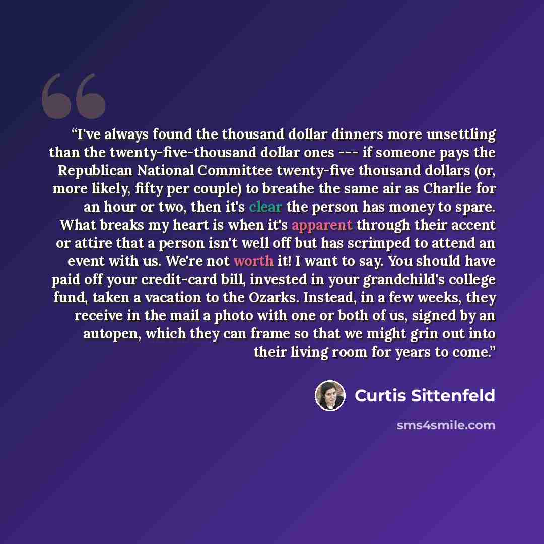 “I've always found the thousand dollar dinners more unsettling than the twenty-five-thousand dollar ones --- if someone pays the Republican National Committee twenty-five thousand dollars (or, more likely, fifty per couple) to breathe the same air as Charlie for an hour or two, then it's clear the…” quote by Curtis Sittenfeld