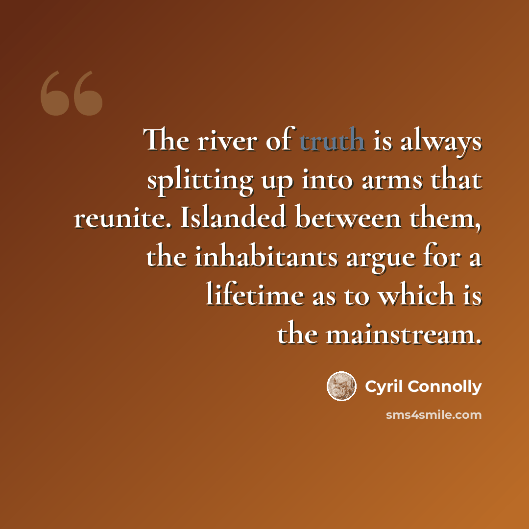 “The river of truth is always splitting up into arms that reunite. Islanded between them, the inhabitants argue for a lifetime as to which is the mainstream.” quote by Cyril Connolly