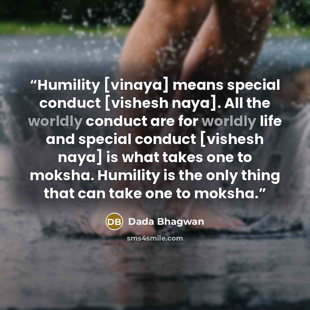 “Humility [vinaya] means special conduct [vishesh naya]. All the worldly conduct are for worldly life and special conduct [vishesh naya] is what takes one to moksha. Humility is the only thing that can take one to moksha.” quote by Dada Bhagwan
