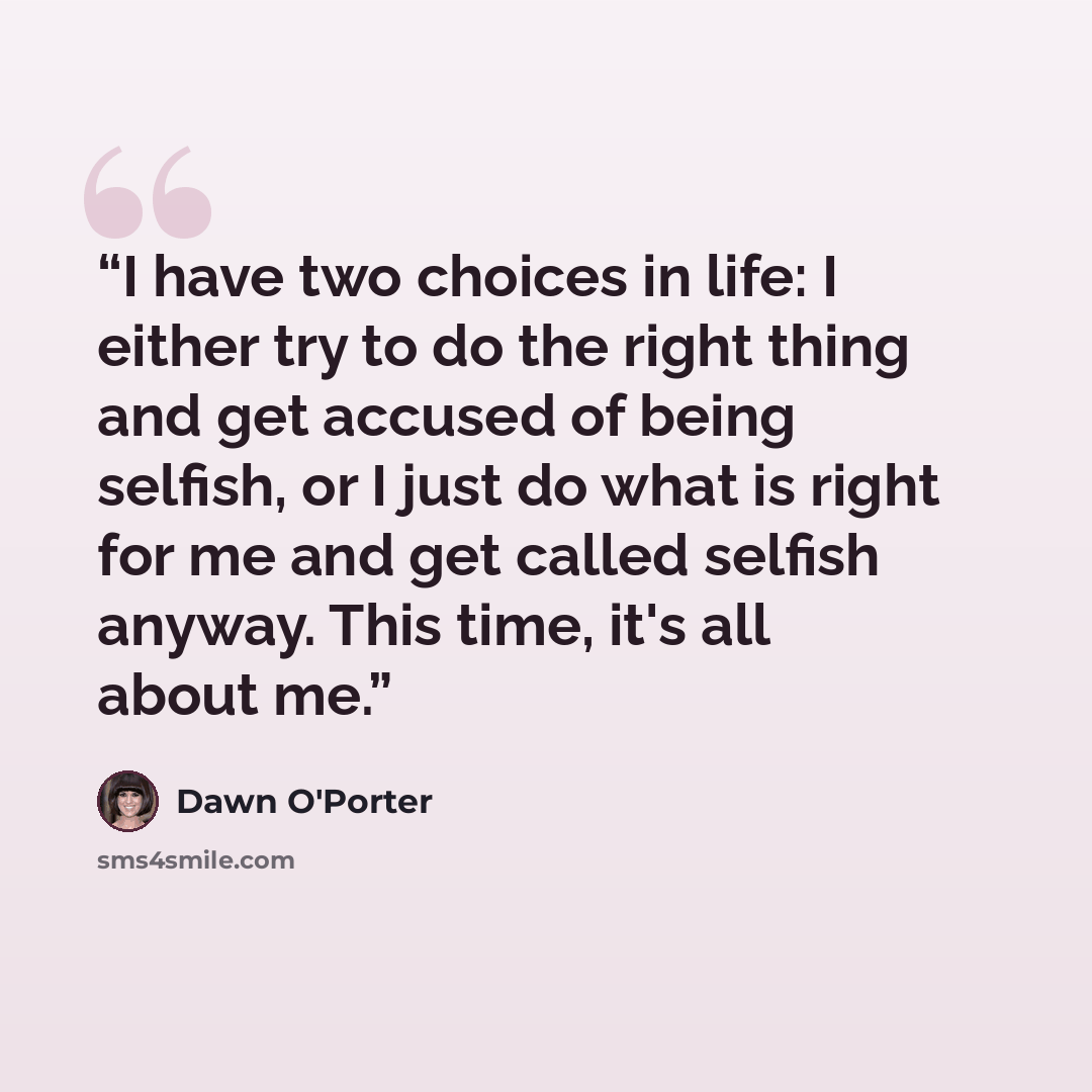 “I have two choices in life: I either try to do the right thing and get accused of being selfish, or I just do what is right for me and get called selfish anyway. This time, it's all about me.” quote by Dawn O'Porter