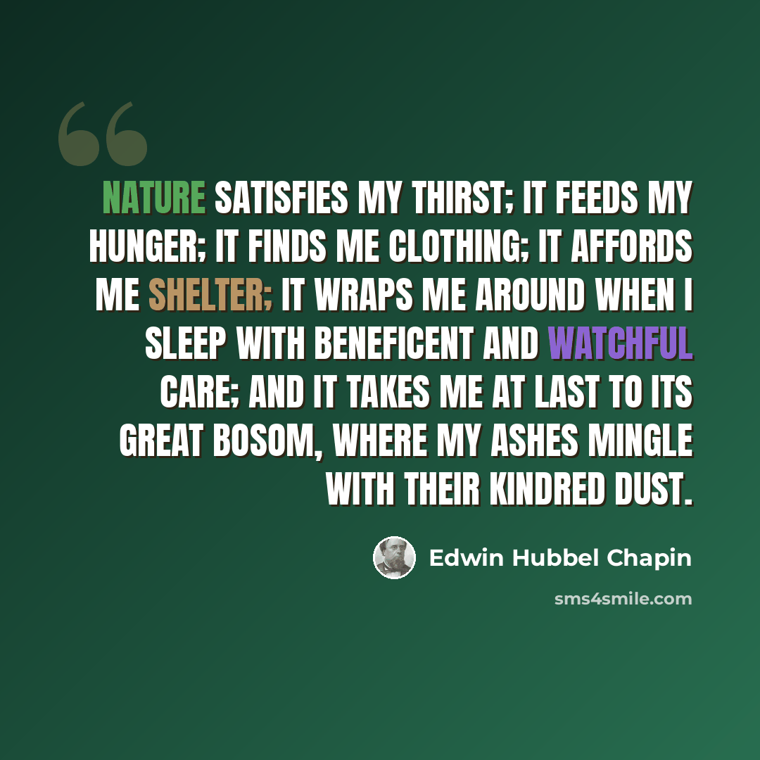 “Nature satisfies my thirst; it feeds my hunger; it finds me clothing; it affords me shelter; it wraps me around when I sleep with beneficent and watchful care; and it takes me at last to its great bosom, where my ashes mingle with their kindred dust.” quote by Edwin Hubbel Chapin