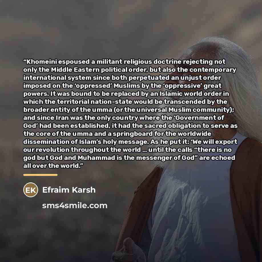 “Khomeini espoused a militant religious doctrine rejecting not only the Middle Eastern political order, but also the contemporary international system since both perpetuated an unjust order imposed on the ‘oppressed’ Muslims by the ‘oppressive’ great powers. It was bound to be replaced by an…” quote by Efraim Karsh