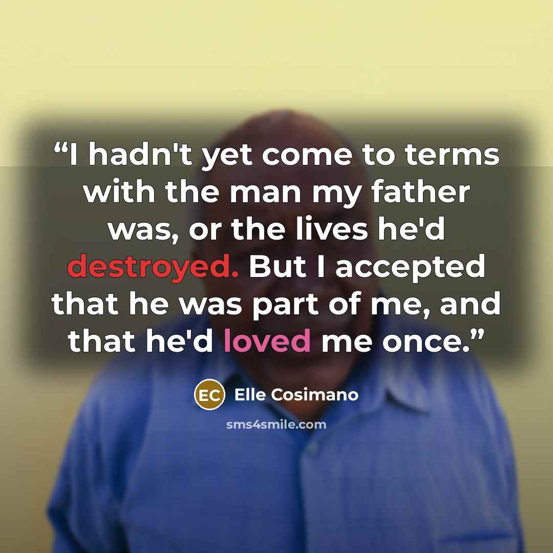 “I hadn't yet come to terms with the man my father was, or the lives he'd destroyed. But I accepted that he was part of me, and that he'd loved me once.” quote by Elle Cosimano