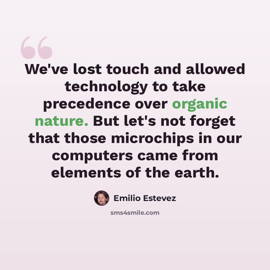 “We've lost touch and allowed technology to take precedence over organic nature. But let's not forget that those microchips in our computers came from elements of the earth.” quote by Emilio Estevez