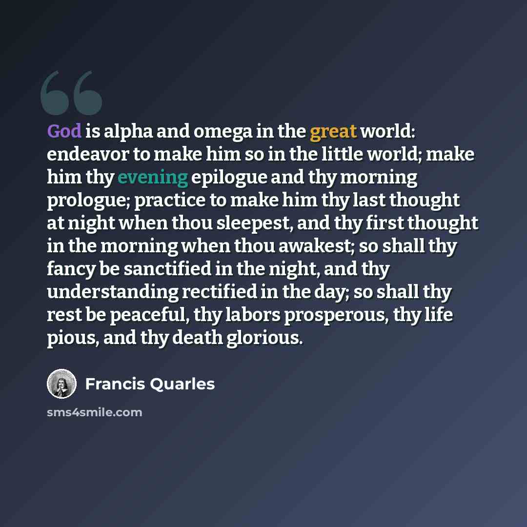 “God is alpha and omega in the great world: endeavor to make him so in the little world; make him thy evening epilogue and thy morning prologue; practice to make him thy last thought at night when thou sleepest, and thy first thought in the morning when thou awakest; so shall thy fancy be…” quote by Francis Quarles