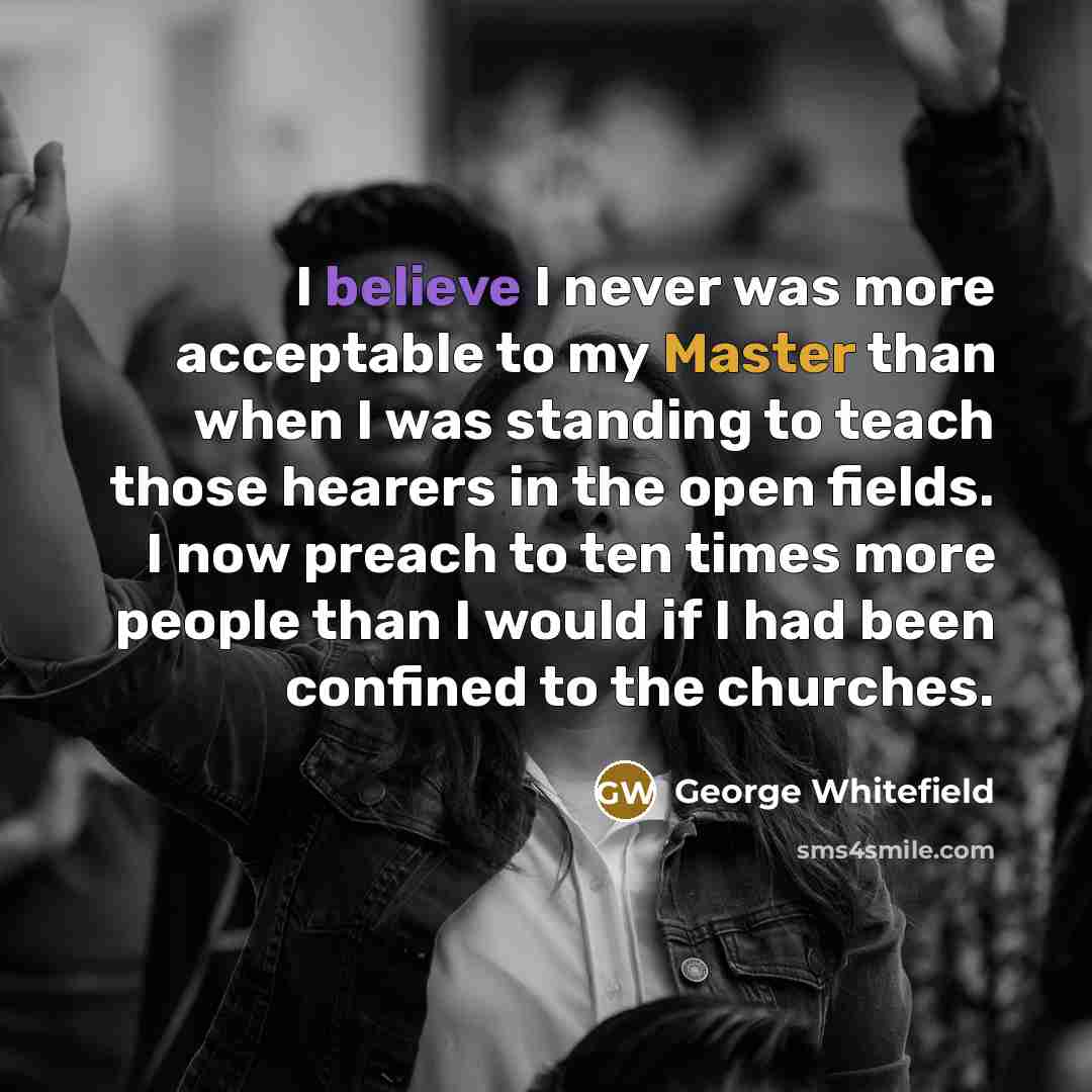 “I believe I never was more acceptable to my Master than when I was standing to teach those hearers in the open fields. I now preach to ten times more people than I would if I had been confined to the churches.” quote by George Whitefield