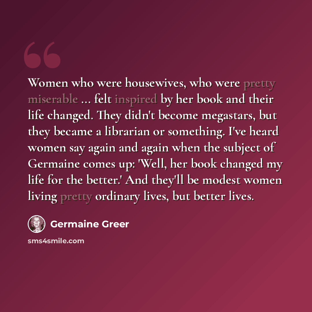 “Women who were housewives, who were pretty miserable ... felt inspired by her book and their life changed. They didn't become megastars, but they became a librarian or something. I've heard women say again and again when the subject of Germaine comes up: 'Well, her book changed my life for the…” quote by Germaine Greer