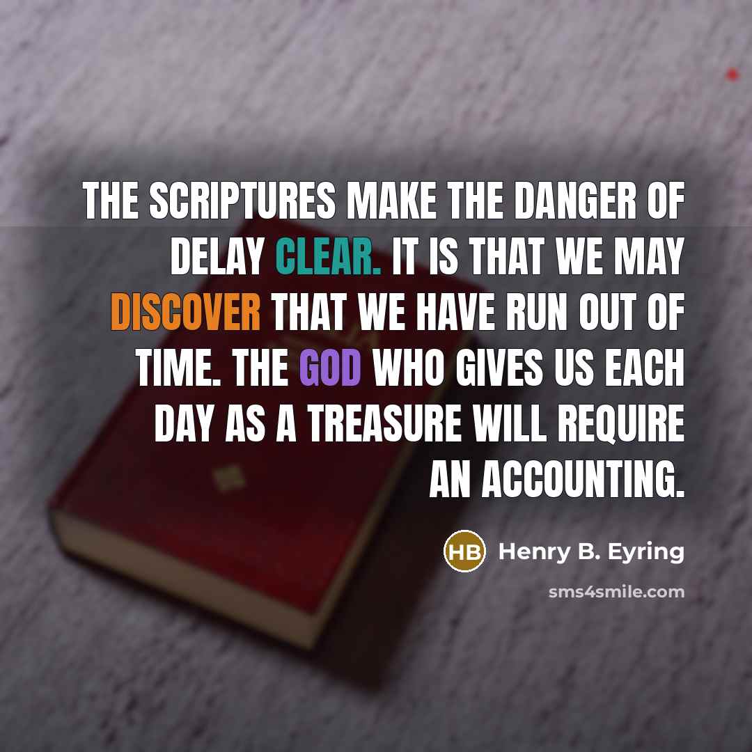 “The scriptures make the danger of delay clear. It is that we may discover that we have run out of time. The God who gives us each day as a treasure will require an accounting.” quote by Henry B. Eyring