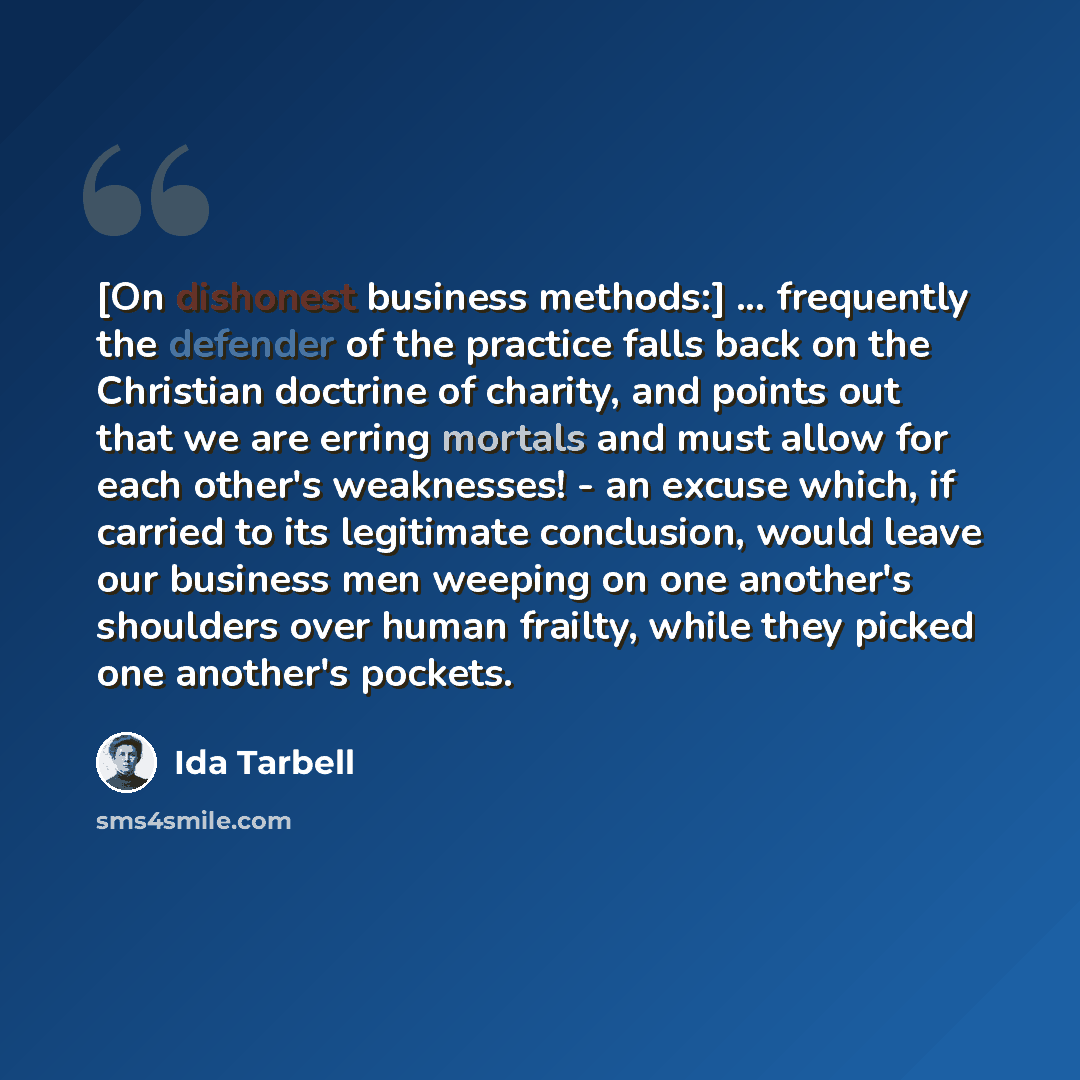 “[On dishonest business methods:] ... frequently the defender of the practice falls back on the Christian doctrine of charity, and points out that we are erring mortals and must allow for each other's weaknesses! - an excuse which, if carried to its legitimate conclusion, would leave our business…” quote by Ida Tarbell