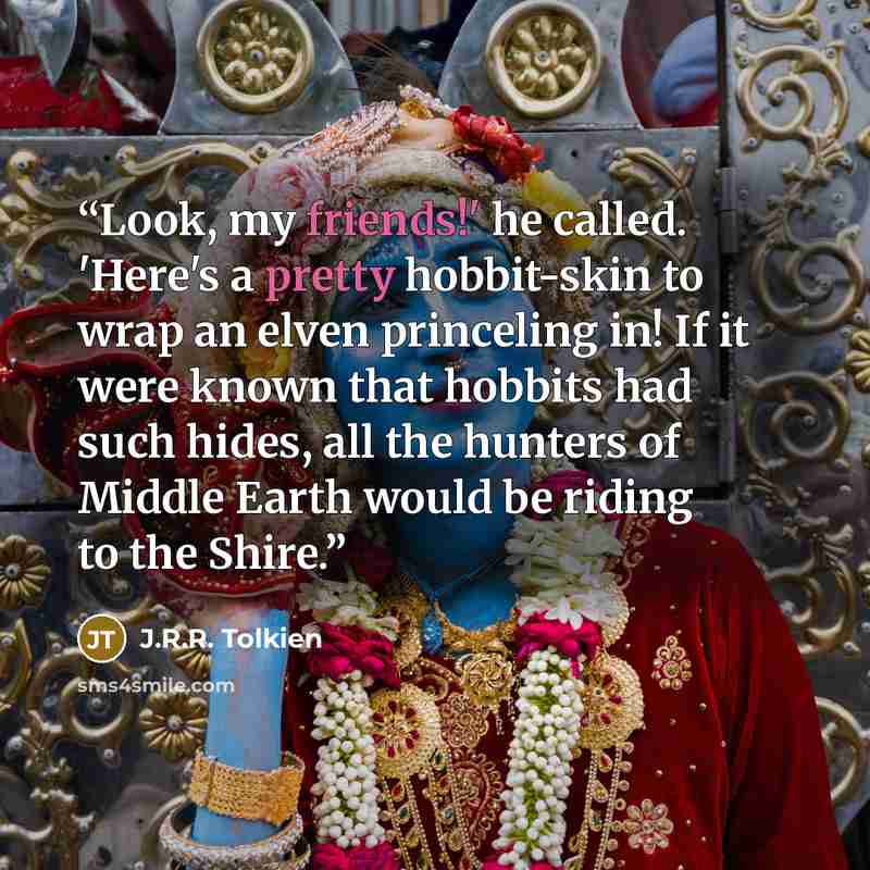 “Look, my friends!' he called. 'Here's a pretty hobbit-skin to wrap an elven princeling in! If it were known that hobbits had such hides, all the hunters of Middle Earth would be riding to the Shire.” quote by J.R.R. Tolkien