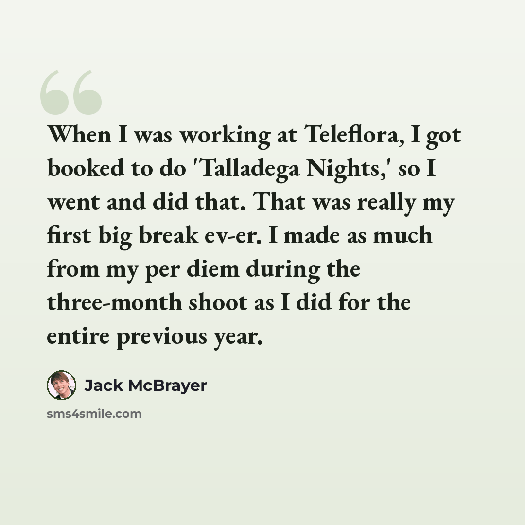 “When I was working at Teleflora, I got booked to do 'Talladega Nights,' so I went and did that. That was really my first big break ev-er. I made as much from my per diem during the three-month shoot as I did for the entire previous year.” quote by Jack McBrayer