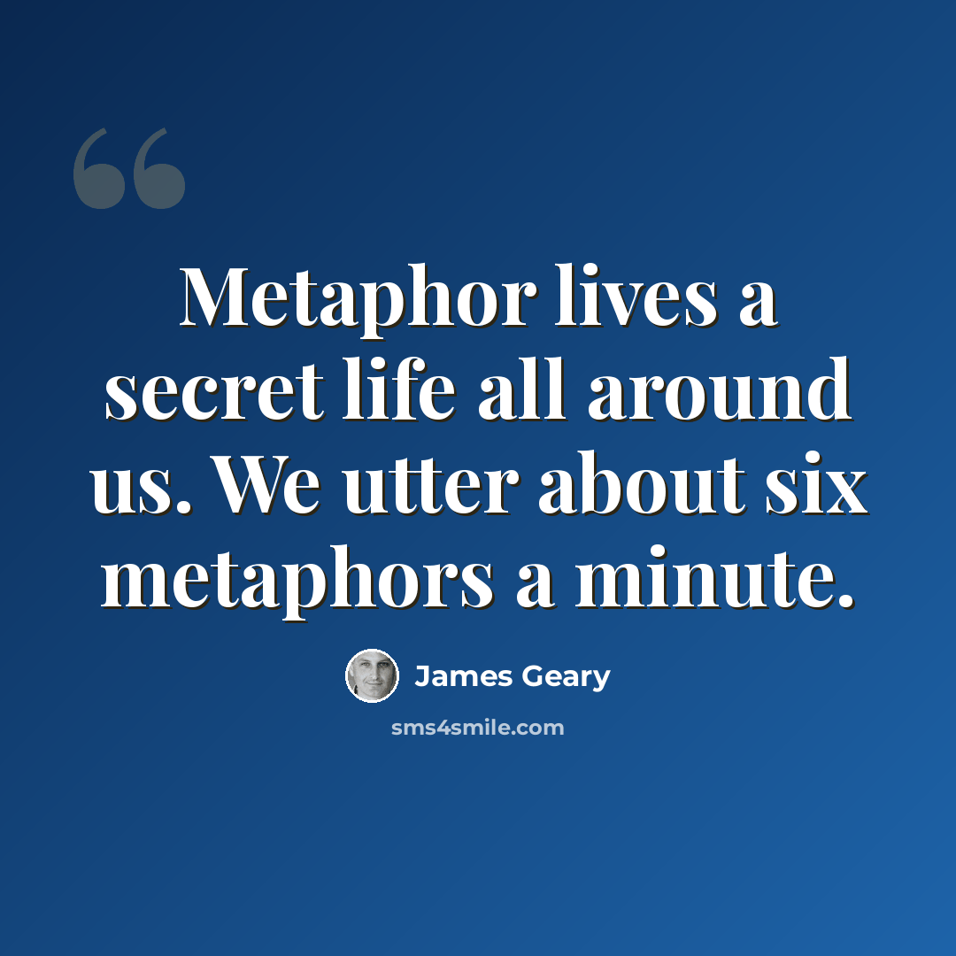 “Metaphor lives a secret life all around us. We utter about six metaphors a minute.” quote by James Geary