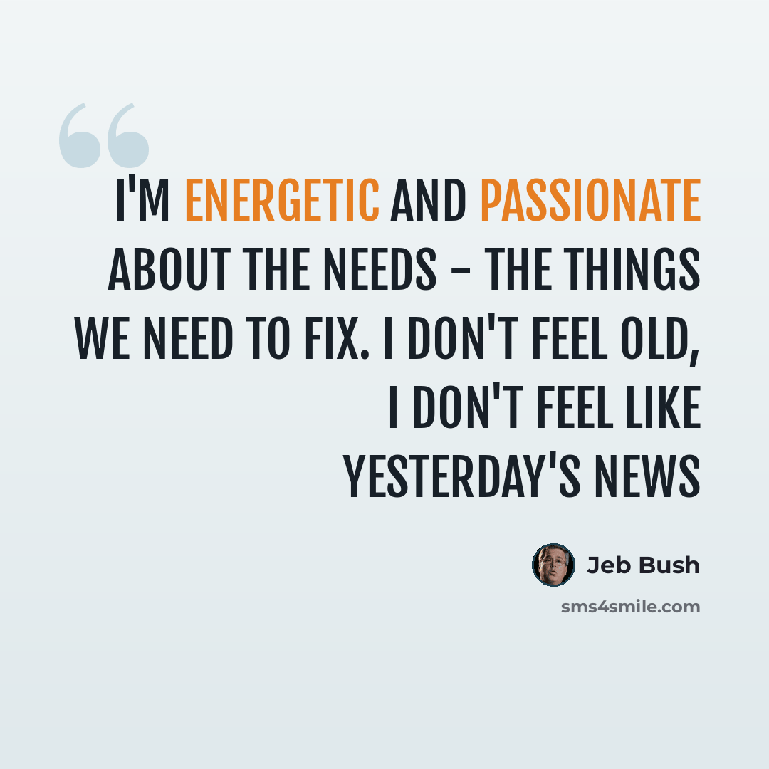 “I'm energetic and passionate about the needs - the things we need to fix. I don't feel old, I don't feel like yesterday's news” quote by Jeb Bush