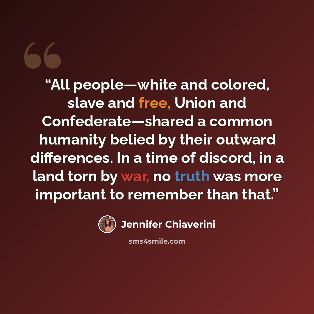 “All people—white and colored, slave and free, Union and Confederate—shared a common humanity belied by their outward differences. In a time of discord, in a land torn by war, no truth was more important to remember than that.” quote by Jennifer Chiaverini