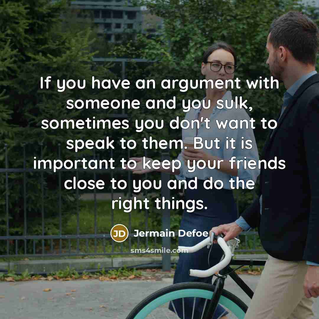 “If you have an argument with someone and you sulk, sometimes you don't want to speak to them. But it is important to keep your friends close to you and do the right things.” quote by Jermain Defoe