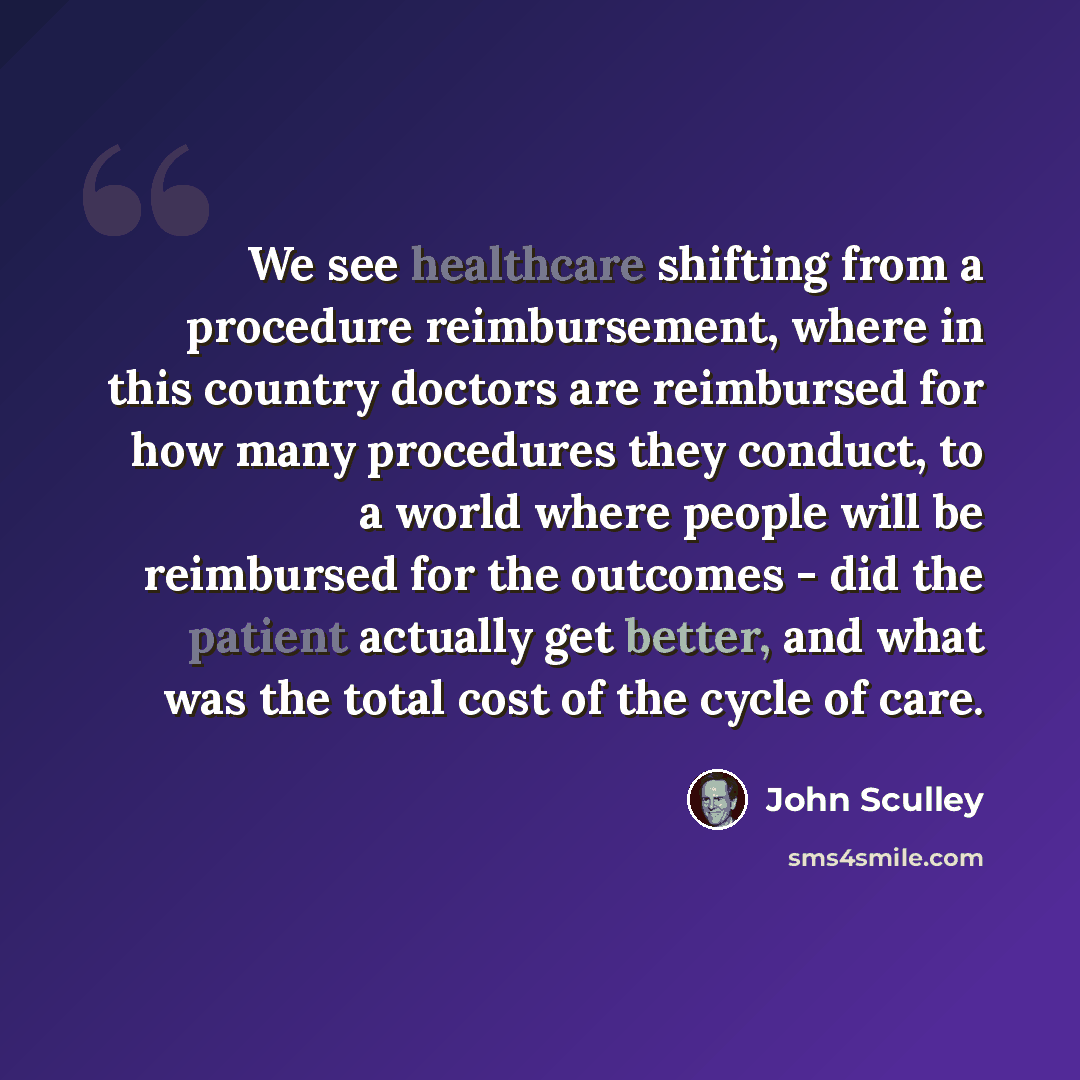“We see healthcare shifting from a procedure reimbursement, where in this country doctors are reimbursed for how many procedures they conduct, to a world where people will be reimbursed for the outcomes - did the patient actually get better, and what was the total cost of the cycle of care.” quote by John Sculley