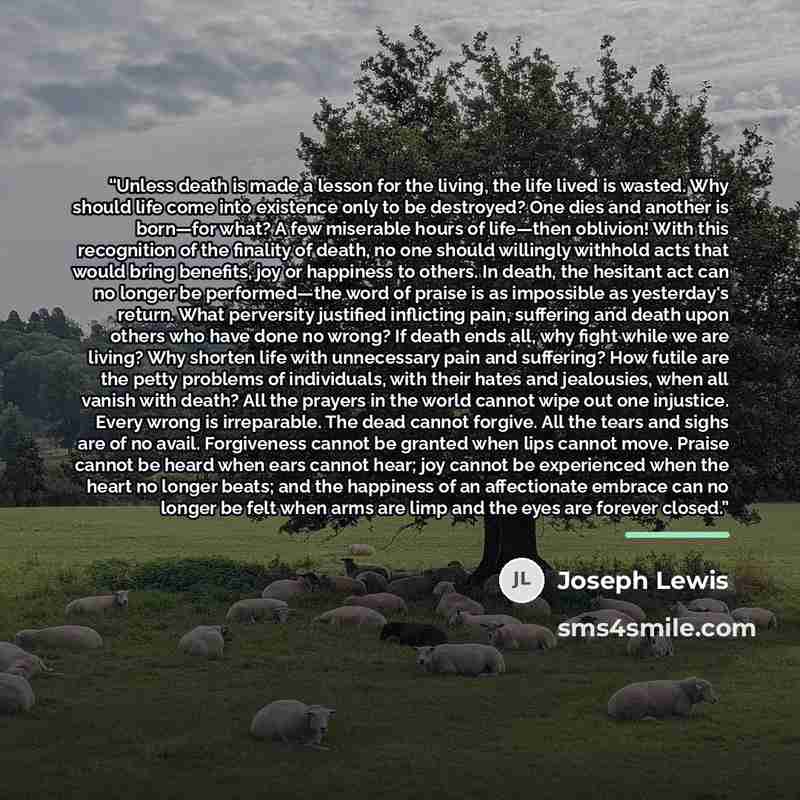 “Unless death is made a lesson for the living, the life lived is wasted. Why should life come into existence only to be destroyed? One dies and another is born—for what? A few miserable hours of life—then oblivion! With this recognition of the finality of death, no one should willingly withhold…” quote by Joseph Lewis